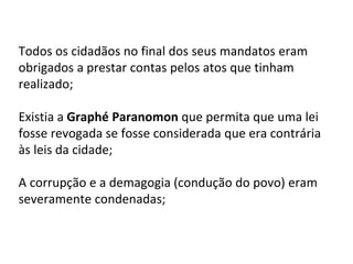 Todos os cidadãos no final dos seus mandatos eram
obrigados a prestar contas pelos atos que tinham
realizado;
Existia a Graphé Paranomon que permita que uma lei
fosse revogada se fosse considerada que era contrária
às leis da cidade;
A corrupção e a demagogia (condução do povo) eram
severamente condenadas;
 