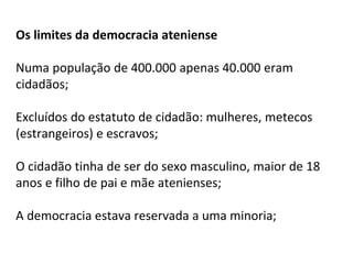 Os limites da democracia ateniense
Numa população de 400.000 apenas 40.000 eram
cidadãos;
Excluídos do estatuto de cidadão: mulheres, metecos
(estrangeiros) e escravos;
O cidadão tinha de ser do sexo masculino, maior de 18
anos e filho de pai e mãe atenienses;
A democracia estava reservada a uma minoria;
 