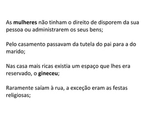 As mulheres não tinham o direito de disporem da sua
pessoa ou administrarem os seus bens;
Pelo casamento passavam da tutela do pai para a do
marido;
Nas casa mais ricas existia um espaço que lhes era
reservado, o gineceu;
Raramente saíam à rua, a exceção eram as festas
religiosas;
 