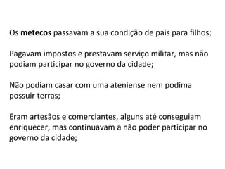 Os metecos passavam a sua condição de pais para filhos;
Pagavam impostos e prestavam serviço militar, mas não
podiam participar no governo da cidade;
Não podiam casar com uma ateniense nem podima
possuir terras;
Eram artesãos e comerciantes, alguns até conseguiam
enriquecer, mas continuavam a não poder participar no
governo da cidade;
 