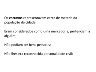 Os escravos representavam cerca de metade da
população da cidade;
Eram considerados como uma mercadoria, pertenciam a
alguém;
Não podiam ter bens pessoais;
Não lhes era reconhecida personalidade civil;
 