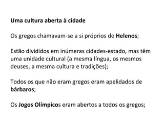 Uma cultura aberta à cidade
Os gregos chamavam-se a si próprios de Helenos;
Estão divididos em inúmeras cidades-estado, mas têm
uma unidade cultural (a mesma língua, os mesmos
deuses, a mesma cultura e tradições);
Todos os que não eram gregos eram apelidados de
bárbaros;
Os Jogos Olímpicos eram abertos a todos os gregos;
 