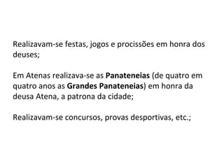 Realizavam-se festas, jogos e procissões em honra dos
deuses;
Em Atenas realizava-se as Panateneias (de quatro em
quatro anos as Grandes Panateneias) em honra da
deusa Atena, a patrona da cidade;
Realizavam-se concursos, provas desportivas, etc.;
 