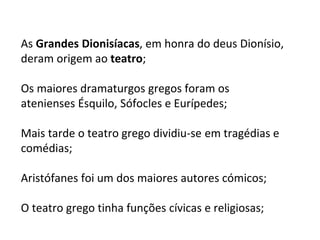 As Grandes Dionisíacas, em honra do deus Dionísio,
deram origem ao teatro;
Os maiores dramaturgos gregos foram os
atenienses Ésquilo, Sófocles e Eurípedes;
Mais tarde o teatro grego dividiu-se em tragédias e
comédias;
Aristófanes foi um dos maiores autores cómicos;
O teatro grego tinha funções cívicas e religiosas;
 