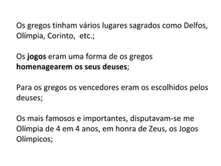 Os gregos tinham vários lugares sagrados como Delfos,
Olímpia, Corinto, etc.;
Os jogos eram uma forma de os gregos
homenagearem os seus deuses;
Para os gregos os vencedores eram os escolhidos pelos
deuses;
Os mais famosos e importantes, disputavam-se me
Olímpia de 4 em 4 anos, em honra de Zeus, os Jogos
Olímpicos;
 