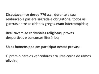 Disputavam-se desde 776 a.c., durante a sua
realização a paz era sagrada e obrigatória, todos as
guerras entre as cidades gregas eram interrompidas;
Realizavam-se cerimónias religiosas, provas
desportivas e concursos literários;
Só os homens podiam participar nestas provas;
O prémio para os vencedores era uma coroa de ramos
oliveira;
 