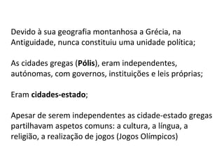 Devido à sua geografia montanhosa a Grécia, na
Antiguidade, nunca constituiu uma unidade política;
As cidades gregas (Pólis), eram independentes,
autónomas, com governos, instituições e leis próprias;
Eram cidades-estado;
Apesar de serem independentes as cidade-estado gregas
partilhavam aspetos comuns: a cultura, a língua, a
religião, a realização de jogos (Jogos Olímpicos)
 