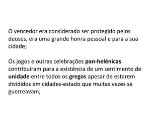 O vencedor era considerado ser protegido pelos
deuses, era uma grande honra pessoal e para a sua
cidade;
Os jogos e outras celebrações pan-helénicas
contribuíram para a existência de um sentimento de
unidade entre todos os gregos apesar de estarem
divididos em cidades-estado que muitas vezes se
guerreavam;
 