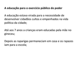 A educação para o exercício público do poder
A educação estava virada para a necessidade de
desenvolver cidadãos cultos e empenhados na vida
política da cidade;
Até aos 7 anos a crianças eram educadas pela mãe no
gineceu;
Depois as raparigas permaneciam em casa e os rapazes
iam para a escola;
 