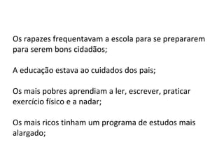 Os rapazes frequentavam a escola para se prepararem
para serem bons cidadãos;
A educação estava ao cuidados dos pais;
Os mais pobres aprendiam a ler, escrever, praticar
exercício físico e a nadar;
Os mais ricos tinham um programa de estudos mais
alargado;
 