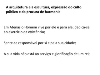 A arquitetura e a escultura, expressão do culto
público e da procura de harmonia
Em Atenas o Homem vive por ele e para ele; dedica-se
ao exercício da existência;
Sente-se responsável por si e pela sua cidade;
A sua vida não está ao serviço e glorificação de um rei;
 