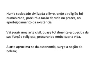 Numa sociedade civilizada e livre, onde a religião foi
humanizada, procura a razão da vida no prazer, no
aperfeiçoamento da existência;
Vai surgir uma arte civil, quase totalmente esquecida da
sua função religiosa, procurando embelezar a vida.
A arte aproxima-se da autonomia, surge a noção de
beleza;
 