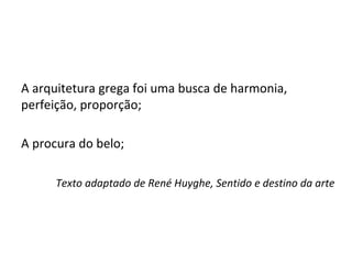 A arquitetura grega foi uma busca de harmonia,
perfeição, proporção;
A procura do belo;
Texto adaptado de René Huyghe, Sentido e destino da arte
 