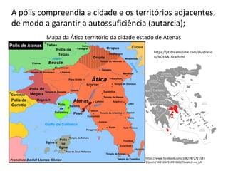 A pólis compreendia a cidade e os territórios adjacentes,
de modo a garantir a autossuficiência (autarcia);
Mapa da Ática território da cidade estado de Atenas
https://pt.dreamstime.com/illustratio
n/%C3%A1tica.html
https://www.facebook.com/10827872721583
3/posts/161526451891060/?locale2=es_LA
 