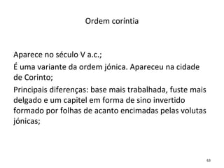 Ordem coríntia
Aparece no século V a.c.;
É uma variante da ordem jónica. Apareceu na cidade
de Corinto;
Principais diferenças: base mais trabalhada, fuste mais
delgado e um capitel em forma de sino invertido
formado por folhas de acanto encimadas pelas volutas
jónicas;
63
 