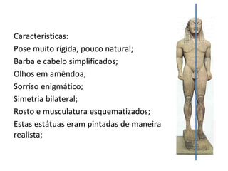 Características:
Pose muito rígida, pouco natural;
Barba e cabelo simplificados;
Olhos em amêndoa;
Sorriso enigmático;
Simetria bilateral;
Rosto e musculatura esquematizados;
Estas estátuas eram pintadas de maneira
realista;
 