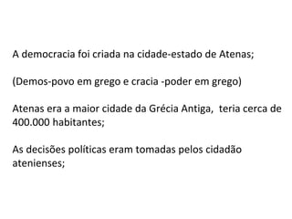 A democracia foi criada na cidade-estado de Atenas;
(Demos-povo em grego e cracia -poder em grego)
Atenas era a maior cidade da Grécia Antiga, teria cerca de
400.000 habitantes;
As decisões políticas eram tomadas pelos cidadão
atenienses;
 