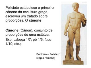 Dorífero – Policleto
(cópia romana)
Policleto estabelece o primeiro
cânone da escultura grega,
escreveu um tratado sobre
proporções, O cânone
Cânone (Cânon), conjunto de
proporções de uma estátua;
Exp: cabeça 1/7; pé 1/6; face
1/10; etc.;
 