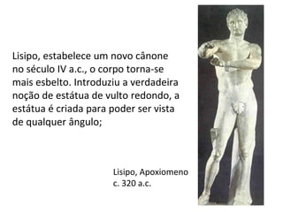 Lisipo, Apoxiomeno
c. 320 a.c.
Lisipo, estabelece um novo cânone
no século IV a.c., o corpo torna-se
mais esbelto. Introduziu a verdadeira
noção de estátua de vulto redondo, a
estátua é criada para poder ser vista
de qualquer ângulo;
 