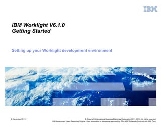 IBM Worklight V6.1.0
Getting Started

Setting up your Worklight development environment

6 December 2013

© Copyright International Business Machines Corporation 2011, 2013. All rights reserved.
US Government Users Restricted Rights - Use, duplication or disclosure restricted by GSA ADP Schedule Contract with IBM Corp.

 