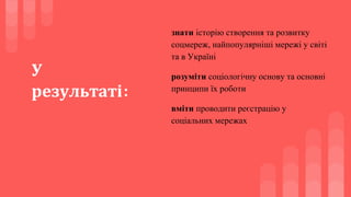 У
результаті:
знати історію створення та розвитку
соцмереж, найпопулярніші мережі у світі
та в Україні
розуміти соціологічну основу та основні
принципи їх роботи
вміти проводити реєстрацію у
соціальних мережах
 