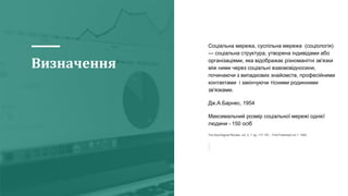 Визначення
Соціальна мережа, суспільна мережа (соціологія)
— соціальна структура, утворена індивідами або
організаціями, яка відображає різноманітні зв'язки
між ними через соціальні взаємовідносини,
починаючи з випадкових знайомств, професійними
контактами і закінчуючи тісними родинними
зв'язками.
Дж.А.Барнес, 1954
Максимальний розмір соціальної мережі однієї
людини - 150 осіб
The Sociological Review, vol. 3, 1: pp. 117-157. , First Published Jul 1, 1955.
 