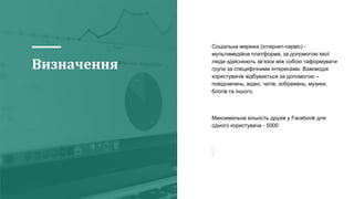 Визначення
Соціальна мережа (інтернет-сервіс) -
мультимедійна платформа, за допомогою якої
люди здійснюють зв’язок між собою таформувати
групи за специфічними інтересами. Взаємодія
користувачів відбувається за допомогою –
повідомлень, відео, чатів, зображень, музики,
блогів та іншого.
Максимальна кількість друзів у Facebook для
одного користувача - 5000
 
