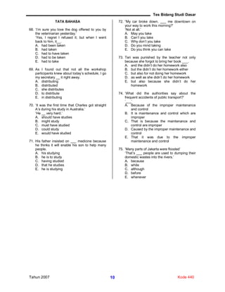 Tes Bidang Studi Dasar
Tahun 2007 Kode 44010
TATA BAHASA
68. ‘I’m sure you love the dog offered to you by
the veterinarian yesterday.’
‘Yes, I regret I refused it; but when I went
back to him, it__.
A. had been taken
B. had taken
C. had to have taken
D. had to be taken
E. had to take
69. As I found out that not all the workshop
participants knew about today’s schedule, I go
my secretary __ it right away.
A. distributing
B. distributed
C. she distributes
D. to distribute
E. in distributing
70. ‘It was the first time that Charles got straight
A’s during his study in Australia.’
‘He __ very hard.’
A. should have studies
B. might study
C. must have studied
D. could study
E. would have studied
71. His father insisted on ___ medicine because
he thinks it will enable his son to help many
people.
A. his studying
B. he is to study
C. having studied
D. that he studies
E. he is studying
72. “My car broke down. ___ me downtown on
your way to work this morning?’
‘Not at all.’
A. May you take
B. Can’t you take
C. Why don’t you take
D. Do you mind taking
E. Do you think you can take
73. Tari was punished by the teacher not only
because she forgot to bring her book ___.
A. and the didn’t do her homework also
B. but the didn’t do her homework either
C. but also for not doing her homework
D. as well as she didn’t do her homework
E. but also because she didn’t do her
homework
74. ‘What did the authorities say about the
frequent accidents of public transport?’
‘___’
A. Because of the improper maintenance
and control
B. It is maintenance and control which are
improper
C. That is because the maintenance and
control are improper
D. Caused by the improper maintenance and
control
E. That it was due to the improper
maintenance and control
75. ‘Many parts of Jakarta were flooded’
‘That’s ___ people are used to dumping their
domestic wastes into the rivers.’
A. because
B. while
C. although
D. before
E. whenever
 