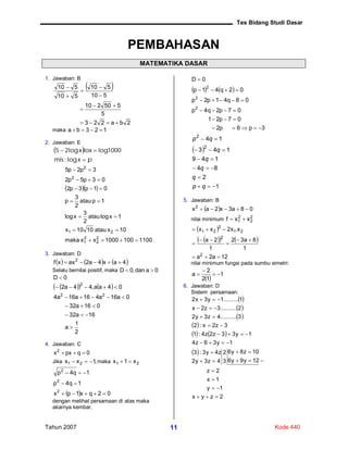 Tes Bidang Studi Dasar
Tahun 2007 Kode 44011
PEMBAHASAN
MATEMATIKA DASAR
1. Jawaban: B
 
2ba223
5
550210
510
510
510
510








maka 123ba 
2. Jawaban: E
 
pxmis
loxx


log:
1000loglog25
  
11001001000xxmaka
10xatau1010x
1xlogatau
2
3
xlog
1patau
2
3
p
01p3p2
03p5p2
3p2p5
2
2
2
1
21
2
2







3. Jawaban: D
     4ax4a2axxf 2

Selalu bernilai positif, maka 0adan,0D 
0D 
    
2
1
a
16a32
016a32
0a16a416a16a4
04aa,44a2
22
2





4. Jawaban: C
0qpxx2

Jika ,1xx 21  maka 21 x1x 
  02qx1px
1q4p
1q4p
2
2
2



dengan melihat persamaan di atas maka
akarnya kembar.
   
3p6p2
07p21
07p2q4p
08q41p2p
02q41p
0D
2
2
2






 
1
2
84
149
143
14
2
2






qp
q
q
q
q
qp
5. Jawaban: B
  08a3x2ax2

nilai minimum 2
2
2
1 xxf 
 
    
12a2a
1
8a32
1
2a
x.x2xx
2
2
21
2
21






nilai minimum fungsi pada sumbu simetri:
 
1
12
2
a 


6. Jawaban: D
Sistem persamaan:
 
 
 
 
   
 
2zyx
1y
1x
2z
12y9y6
10z8y6
3
2
4z3y2
z4y3:3
1y36z4
1y33z2z4:1
3z2x:2
3..........4z3y2
2..........3z2x
1.........1y3x2














 