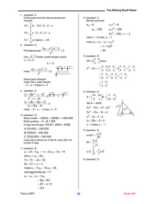 Tes Bidang Studi Dasar
Tahun 2007 Kode 44012
7. Jawaban: E
Cerita pada soal jika dibuat persamaan
menjadi:
 
24xmaka,x
2
1
12
x255x
2
1
10
x2510x
2
1
10



8. Jawaban: D
Pertidaksamaan
  0
x
2xxx3
2
2


nilai 2x  selalu positif dengan syarat
02x 
2x 
maka
  0
x
2xx3x
2


dibuat garis bilangan
maka nilai x pada daerah
3xatau0x2 
9. Jawaban: D
  
   
  
0
4x5x
2x3x2x
0
20xx
6xx2x
2
2






maka 3x5  atau 4x 
10.Jawaban: D
Batas modal 000.600.1B4000A2000 
Batas gudang 500BA 
Fungsi keuntungan   B600A800B,Af 
 
 
  000.340300,200f.C
000.4000,500f.B
000.2400,400f.A



maka laba maksimum di titik B, yaitu 500 unit
produk A saja.
11.Jawaban: B
 
 
153
11.473
b4a3
u.3uuu
11bedanyasehingga
,29u,18u,7umaka
3x27x9
42x215x7
u2uujika
14x5u,21xu,1x2u
5753
321
231
321










12.Jawaban: C
Barisan geometri
8a4  8r.u 3
1 
256a9  256r.u 8
1 
2r256r.8 5

maka 2r  maka 1u1 
maka 6
1171 r.uuaa 
 
65
2.11 6


13.Jawaban: B
Jika :maka
13
02
A 























































04
01
10
01
28
04
112
04
10
01
14
02
2
14
02
14
02
1A2A2
14.Jawaban: D
  
1xatau3x
01x3x
03x2x
015x10x5
x215x10x3
BdetAdet
5x2
x3
B
x5
x2x3
A
2
2
22



















15.Jawaban: D
6p
3
2
3
2
.2p
3
2
1
2P
BC
BC
2p
60sin o



16.Jawaban: D
+ - + -
-2 0 3
-2
+ +-
-5 -3 2
-
4
A p T A
60o
3p
2p
C
 