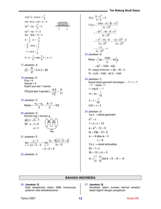 Tes Bidang Studi Dasar
Tahun 2007 Kode 44013
  
πaππa
a
a
pp
pp
pp
pp
πapamis
aa









6
5
atau
6
1
0
2
1
sin1
2
1
sin
2
3
2
3
2
1
03212
0344
0
2
1
122
0,sin:
2
1
1sin2sin2
2
2
2
17.Jawaban: A
603.4.5
!2
!5
p5
3 
18.Jawaban: E
Pria = 6
Wanita = 6
Dipilih pria dan 1 wanita
 
11
6
C
6.6
wanita1dan1priaP 12
2

19.Jawaban: C
Media 5,6
2
76
2
xx 65





20.Jawaban: D
Domain fog = domain g
 
1x
01x:Df
1xxg



21.Jawaban: E
  
 
422
1x
23x1x
lim
23x
1x
lim
1x1x







22.Jawaban: A
 
     
 
 
 
 
 
 
1
2x
2
2x
22x
2x
6x4x
2x
x6x4x2
2x
x62xx2
x'f
5
2x
x6
xf
2
2
2
2
2
2
22
2
2
2




















23.Jawaban: D
Biaya p40
p
1500
p4 






14005.40150025.4R
040p8minimumbiayaR
p401500p4 2



24.Jawaban: C
Syarat deret geometri konvergen: 1r1 
2x02,0
50
1
x2
10
1
x510
1x5log1
1x5log1





25.Jawaban: D
  
6159Adet
95
31
A
5b10b2
c1b2
aritmatikaderetc,b,1
9c
3aatau4a
03a4a
012aa
13ca1
ca
geometrideretc,a,1
2
2

















BAHASA INDONESIA
26. Jawaban: D
Kata delegitimasi dalam KBBI mempunyai
padanan kata ketidakabsahan
27. Jawaban: B
Akreditasi dalam konteks kalimat tersebut
dapat diganti dengan pengakuan.
2
3

– ++
2
1

g f
fog
 