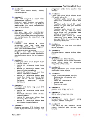Tes Bidang Studi Dasar
Tahun 2007 Kode 44013
28. Jawaban: B
Alokasi dalam kalimat tersebut memiliki
makna penjatahan.
29. Jawaban: E
Istilah untuk menyebut isi edaran rektor
tersebut adalah konsinyasi.
Konsinyasi adalah larangan meninggalkan
tempat kerja karena harus siap bertugas
sewaktu-waktu atau harus menyelesaikan
tugas yang mendadak.
30. Jawaban: B
Kata yang tepat untuk melambangkan
tindakan pedagang tersebut adalah persuasi.
Persuasi adalah ajakan kepada orang dengan
cara memberi alasan dan prospek baik yang
meyakinkan
31. Jawaban: E
Kesalahan pada kalimat E adalah
penggunaan kata “nya” pada kata
“memberitahukannya” dan penggunaan
tanda koma sebelum kata bahwa.
Jadi, kalimat tersebut seharusnya:
Pengawas ujian telah memberitahukan
secara berulang-ulang bahwa pelaksanaan
ujian berlangsung selama dua jam tiga puluh
menit.
32. Jawaban: D
Kalimat yang ditulis sesuai dengan aturan
EYD adalah kalimat D.
 Kalimat (A) seharusnya tanpa tanda
koma.
 Kalimat (B) seharusnya setelah “oleh
karena itu” diberi tanda koma.
 Kalimat (C) seharusnya “s” pada kata
saudara seharusnya huruf kapital.
 Kalimat (E) seharusnya setelah kata
siswa diberi tanda koma karena “baik
yang laki-laki maupun perempuan”
merupakan keterangan oposisi
(tambahan).
33. Jawaban: C
Pemakaian tanda koma yang sesuai EYD
adalah kalimat C
 Kalimat (A) seharusnya tanpa tanda
koma.
 Kalimat (B) seharusnya setelah kata baru
diberi tanda koma.
 Kalimat (D) seharusnya sebelum kata
seharusnya diberi tanda koma.
 Kalimat (E) seharusnya setelah kata
pembelajaran tanpa tanda koma.
34. Jawaban: A
Kesalahan penerapan EYD terdapat pada
kalimat (A). kesalahan tersebut terdapat pada
penggunaan tanda koma sebelum kata
sehingga.
35. Jawaban: E
Kalimat yang ditulis sesuai dengan aturan
EYD adalah kalimat (E)
 Kesalahan pada kalimat (A) adalah
penggunaan tanda koma sebelum kata
agar
 Kesalahan pada kalimat (B) adalah
setelah kata yaitu tidak perlu memakai
tanda titik dua.
 Kesalahan pada kalimat (C) adalah
sebelum kata tapi seharusnya diberi
tanda koma dan penggunaan kata
dibilang seharusnya dikatakan.
 Kesalahan pada kalimat (D) adalah
penggunaan huruf kapital pada kata
Lapangan Parkir dan penulisan angka 5
seharusnya ditulis lima.
36. Jawaban: A
Istilah geografi bila tidak diikuti nama ditulis
dengan huruf kecil.
37. Jawaban: B
Cermatilah bacaan, jawaban terdapat dalam
bacaan
38. Jawaban: E
Ide pokok tertuang di kalimat utama.
Kalimat utamanya adalah kalimat nomor satu
karena kalimat kedua dan seterusnya
menguatkan kalimat kesatu.
39. Jawaban: B
Hal yang dibicarakan pada paragraf tersebut
adalah pada kalimat pertama.
40. Jawaban: C
Kalimat inti ialah kalimat yang bercirikan:
 Berjumlah dua kata atau tiga kata
 Berpola SP
 Terdiri atas S inti dan P inti
 Intonasi netral
 Tidak pernah negatif
41. Jawaban: A
Jawaban sama dengan soal no 40
42. Jawaban: A
Kalimat bakunya tanpa kata maka
43. Jawaban: B
berkejar-kejaran sama dengan saling
mengejar. Jadi tidak usah diganti.
44. Jawaban: D
Kata cukup dan jauh digunakan secara
mubazir (kelebihan kata sehingga tidak
berguna)
 