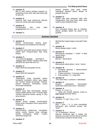 Tes Bidang Studi Dasar
Tahun 2007 Kode 44014
45. Jawaban: D
Bila di awal kalimat terdapat preposisi di,
predikatnya harus terdiri atas kata kerja pasif
(di atau ter)
46. Jawaban: E
terkemas tidak tepat seharusnya dikemas
karena ter artinya bisa tidak disengaja.
47. Jawaban: D
Pembentukkan kata yang tepat
pengategorikan me + p, t, k, s
48. Jawaban: C
Kalimat penjelas yang tepat mutlak
melengkapi paragraf sesuai dengan isi
paragraf yang ada.
49. Jawaban: D
Setelah kata pada pelayanan tidak usah
menggunakan kata yang kalau diberi yang
malah mubazir (kelebihan kata)
50. Jawaban: A
Cara mencegah ikhtisar atau isi ringkasan
sebuah paragraf adalah ide pokok + ide
penjelas.
BAHASA INGGRIS
51. Jawaban: E
Bacaan membicarakan tentang spam:
permasalahan permasalahan dan solusinya
52. Jawaban: C
Pernyataan yang tidak sesuai dengan bacaan
adalah spam menguntungkan bagi orang
banyak
53. Jawaban: C
‘To confuse the program, …. (parangaf 3)
Program dalam bacaan mengacu pada salah
satu jenis dari spam filter (line 14)
54. Jawaban: A
Dapat dilihat dari pernyataan line 22
55. Jawaban: D
Dapat dilihat dari paragraf 2
56. Jawaban: A
“Kebanyakan orang menyadari bahwa
bersepeda merupakan latihan yang bagus
dan memberi banyak keuntungan”. Kalimat-
kalimat berikutnya memberikan contoh
keuntungan bersepeda.
57. Jawaban: D
Kalimat yang tidak berhubungan dengan
bacaan adalah kalimat nonor 10 (Anda dapat
membeli bermacam-macam barang di toko
yang nyaman).
58. Jawaban: E
Bacaan secara lengkap membicarakan
bahwa winter merupakan musim yang ekstrim
di Montana.
59. Jawaban: A
Kalimat-kalimat sebelumnya menyatakan
bahwa cowboy bekerja keras sehingga
kalimat penutupnya adalah: ‘cowboy
dipandang sangat kuat’.
60. Jawaban: C
Membetulkan bagian-bagian yang salah faulty
parts.
61. Jawaban: B
Benda sebagai subjek = which
62. Jawaban: D
Menunjukkan perbedaan = “unlike”  tidak
seperti dokter,…
63. Jawaban: A
Mencari = searching for
64. Jawaban: E
Menunjukkan sebab akibat = since = karena
65. Jawaban: B
 Damaging elements = elemen-elemen
yang merusak
 Present participle = V-ing yang me/ber
 Past participle = V3 = yang di/ter
66. Jawaban: D
“The” diikuti Noun = presence = keberadaan
67. Jawaban: C
People’s (apostrophy menunjukkan
kepemilikan diikuti Noun (lives = kehidupan)
68. Jawaban: A
Passive : S + to be = V3
“… ketika aku kembali padanya, anjing itu
telah diambil (had been taken).
69. Jawaban: D
Causative : S + get + O(aktif) + to V1
70. Jawaban: C
Must + Have + V3  untuk menyatakan
kesimpulan atas peristiwa lampau (arti:
“pasti”)
71. Jawaban: A
“on”  preposition + Gerund
Ayahnya bersikeras agar ia belajar (his
studying) di jurusan Farmasi karena ia berfikir
anaknya bias membantu banyak orang.
 