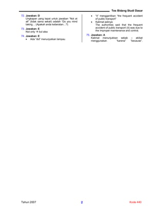Tes Bidang Studi Dasar
Tahun 2007 Kode 4402
72. Jawaban: D
Ungkapan yang tepat untuk jawaban “Not at
all” (tidak sama sekali) adalah “Do you mind
taking… (Apakah anda keberatan…?)
73. Jawaban: E
Not only  but also
74. Jawaban: E
 Ada “did” menunjukkan lampau
 “it” menggantikan “the frequent accident
of public transport”
 Kalimat aslinya:
The authorities said that the frequent
accident of public transport (it) was due to
the Improper maintenance and control.
75. Jawaban: A
Kalimat menunjukkan sebab – akibat
menggunakan “karena” “because”.
 
