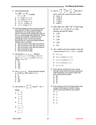 Tes Bidang Studi Dasar
Tahun 2007 Kode 4402
9. Solusi pertaksamaan
   0
20xx
6xx2x
2
2



adalah
A. x < 5 atau 3 < x < 2
B. x < 3 atau 2 < x < 4
C. 5 < x < 3 atau x > 2
D. 5 < x < 3 atau x > 4
E. 3 < x < 2 atau x > 4
10. Seorang pedagang khusus menjual produk A
dan produk B. Produk A dibeli seharga Rp
2.000,00 per unit, dijual dengan laba Rp
800,00. Produk B dibeli seharga Rp 4.000,00
per unit, dijual dengan laba Rp 600,00. Jika ia
mempunyai modal Rp 1.600.000,00 dan
gudangnya mampu menampung paling
banyak 500 unit, maka keuntungan terbesar
diperoleh bila ia membeli
A. 300 unit produk A dan 200 unit produk B
B. 200 unit produk A dan 300 unit produk B
C. 300 unit produk A dan 300 unit produk B
D. 500 unit produk A saja
E. 500 unit produk B saja
11. Dari barisan u1, u2, u3, u4, ... diketahui
u1 = 2x + 1, u2 = x + 21 dan u3 = 5x + 14.
Jika un  un1 = un+1  un untuk n = 2, 3, 4, ...,
maka u3 + u5 + u7 =
A. 57
B. 153
C. 162
D. 163
E. 164
12. Jika a1, a2, a3, a4, ... barisan geometri dengan
a4 = 8 dan a9 = 256, maka a1 + a7 =
A. 5
B. 33
C. 65
D. 129
E. 257
13. Jika matriks 






14
02
A , maka A
2
 2A + 1
adalah
A. 





08
01
B. 





04
01
C. 





05
11
D. 





113
11
E. 





19
11
14. Jika 












5x2
x3
B,
x5
x2x3
A dan det A =
det B, maka nilai x yang memenuhi adalah
A. 2 atau 3
B. 2 atau 3
C. 3 atau 1
D. 1 atau 3
E. 3 atau 5
15. Pada ABC, jika ABC = 60
0
, CT garis tinggi
dari titik C, 3pAC  dan AT = p, maka
panjang ruas garis BC adalah
A. p66
1
B. p63
1
C. p62
1
D. p63
2
E. p6
16. Jika  adalah sudut suatu segitiga, maka nilai
 yang memenuhi 2
12
1sin2sin2  adalah
A.  6
1
0
B.  6
5
2
1
6
1
atau0
C.  6
5
6
5
2
1
atau
D.  6
5
6
1
atau0
E.  6
5
6
1
17. Suatu gedung mempunyai 5 pintu masuk.
Jika tiga orang hendak memasuki gedung itu,
maka banyaknya cara mereka masuk dari
pintu yang berlainan adalah
A. 60
B. 50
C. 30
D. 20
E. 10
18. Enam pasang suami istri berada dalam suatu
ruangan. Kemungkinan memilih 2 orang
secara acak yang berlainan jenis adalah
A. 11
1
B. 11
2
C. 11
3
D. 11
4
E. 11
6
 