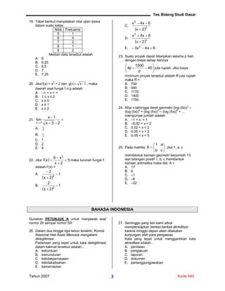 Tes Bidang Studi Dasar
Tahun 2007 Kode 4403
19. Tabel berikut menyatakan nilai ujian siswa
dalam suatu kelas
Nilai Frekuensi
5 1
6 4
7 2
8 1
9 2
Median data tersebut adalah
A. 6
B. 6,25
C. 6,5
D. 7
E. 7,25
20. Jika f(x) = x
2
+ 2 dan   1xxg  , maka
daerah asal fungsi f o g adalah
A. ∞ < x < ∞
B. 1 ≤ x ≤ 2
C. x ≥ 0
D. x ≥ 1
E. x ≥ 2
21. 


 23x
1x
lim
1x
A. 4
1
B. 2
1
C. 1
D. 2
E. 4
22. Jika   5
2x
x6
xf
2



 maka turunan fungsi f
adalah f’(x) =
A.
 
1
2x
2
2



B.
 
1
2x
2
2


C.
 2
2
2x
6x4x


D.
 2
2
2x
6x4x


E. 6x4x3 2

23. Suatu proyek dapat dikerjakan selama p hari,
dengan biaya setiap harinya






 40
p
1500
p4 juta rupiah. Jika biaya
minimum proyek tersebut adalah R juta rupiah
maka R =
A. 750
B. 940
C. 1170
D. 1400
E. 1750
24. Nilai x sehingga deret geometri (log (5x))3
–
(log (5x))4
+ (log (5x))5
– (log (5x))6
+ ...
mempunyai jumlah adalah
A. –1 < x < 1
B. –0,02 < x < 2
C. 0,02 < x < 2
D. 0,05 < x < 2
E. 0,05 < x < 5
25. Pada matriks 






cb
a1
A , jika 1, a, c
membentuk barisan geometri berjumlah 13
dan bilangan positif 1, b, c membentuk
barisan aritmatika maka det. A =
A. 17
B. 6
C. –1
D. –6
E. –22
BAHASA INDONESIA
Gunakan PETUNJUK A untuk menjawab soal
nomor 26 sampai nomor 50!
26. Dalam dua hingga tiga tahun terakhir, Komisi
Nasional Hak Asasi Manusia mengalami
delegitimasi.
Padanaan yang tepat untuk kata delegitimasi
dalam kalimat tersebut adalah…
A. kebuntuan
B. kemunduran
C. ketidakpercayaan
D. ketidakabsahan
E. kemerosotan
27. Seminggu yang lalu kami sibuk
mempersiapkan berkas-berkas akreditasi
karena minggu depan akan dilakukan
kunjungan oleh para pengawas.
Kata yang tepat untuk menggantikan kata
akreditasi adalah…
A. penilaian
B. pengakuan
C. laporan
D. dokumen
E. pertanggungjawaban
 