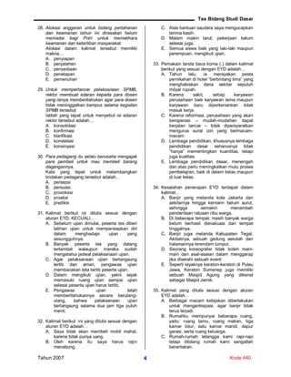 Tes Bidang Studi Dasar
Tahun 2007 Kode 4404
28. Alokasi anggaran untuk bidang pertahanan
dan keamanan tahun ini dirasakan belum
memadai bagi Polri untuk memelihara
keamanan dan ketertiban masyarakat.
Alokasi dalam kalimat tersebut memiliki
makna…
A. penyiapan
B. penjatahan
C. penyediaan
D. penetapan
E. pemenuhan
29. Untuk memperlancar pelaksanaan SPMB,
rektor membuat edaran kepada para dosen
yang isinya memberitahukan agar para dosen
tidak meninggalkan kampus selama kegiatan
SPMB tersebut.
Istilah yang tepat untuk menyebut isi edaran
rektor tersebut adalah…
A. konsolidasi
B. konfirmasi
C. klarifikasi
D. konstelasi
E. konsinyasi
30. Para pedagang itu selalu berusaha mengajak
para pembeli untuk mau membeli barang
dagangannya.
Kata yang tepat untuk melambangkan
tindakan pedagang tersebut adalah…
A. persepsi
B. persuasi
C. provokasi
D. proaksi
E. prediksi
31. Kalimat berikut ini ditulis sesuai dengan
aturan EYD, KECUALI…
A. Sebelum ujian dimulai, peserta tes diberi
latihan ujian untuk mempersiapkan diri
dalam menghadapi ujian yang
sesungguhnya.
B. Banyak peserta tes yang datang
terlambat walaupun mereka sudah
mengetahui jadwal pelaksanaan ujian.
C. Agar pelaksanaan ujian berlangsung
tertib dan aman, pengawas ujian
membacakan tata tertib peserta ujian.
D. Dalam mengikuti ujian, yakni sejak
memasuki ruang ujian sampai ujian
selesai peserta ujian harus tertib.
E. Pengawas ujian telah
memberitahukannya secara berulang-
ulang, bahwa pelaksanaan ujian
berlangsung selama dua jam tiga puluh
menit.
32. Kalimat berikut ini yang ditulis sesuai dengan
aturan EYD adalah…
A. Saya tidak akan membeli mobil mahal,
karena tidak punya uang.
B. Oleh karena itu saya harus rajin
menabung.
C. Atas bantuan saudara saya mengucapkan
terima kasih.
D. Malam makin larut; pekerjaan belum
selesai juga.
E. Semua siswa baik yang laki-laki maupun
perempuan, mengikuti ujian.
33. Pemakain tanda baca koma (,) dalam kalimat
berikut yang sesuai dengan EYD adalah…
A. Tahun lalu, ia merayakan pesta
pernikahan di hotel “berbintang lima” yang
menghabiskan dana sekitar sepuluh
milyar rupiah.
B. Karena sakit, setiap karyawan
perusahaan baik karyawan lama maupun
karyawan baru diperkenankan tidak
masuk kerja.
C. Karena reformasi, perusahaan yang akan
beroperasi – mudah-mudahan dapat
berjalan lancar – tidak dipersyaratkan
mengurus surat izin yang bermacam-
macam.
D. Lembaga pendidikan, khususnya lembaga
pendidikan dasar seharusnya tidak
“hanya” mementingkan kuantitas, tetapi
juga kualitas.
E. Lembaga pendidikan dasar, menengah
dan atas perlu meningkatkan mutu proses
pembelajran, baik di dalam kelas maupun
di luar kelas.
34. Kesalahan penerapan EYD terdapat dalam
kalimat…
A. Banjir yang melanda kota Jakarta dan
sekitarnya hingga kemarin belum surut,
sehingga semakin menambah
penderitaan ratusan ribu warga.
B. Di beberapa tempat, masih banyak warga
belum berhasil dievakuasi dari tempat
tinggalnya.
C. Banjir juga melanda Kabupaten Tegal.
Akibatnya, sebuah gedung sekolah dan
halamannya terendam lumpur.
D. Seorang koreografer tidak boleh main-
main dan asal-asalan dalam menggarap
jika diserahi sebuah event.
E. Seperti layaknya keraton-keraton di Pulau
Jawa, Keraton Sumenep juga memiliki
sebuah Masjid Agung yang dikenal
sebagai Masjid Jamik.
35. Kalimat yang ditulis sesuai dengan aturan
EYD adalah…
A. Berbagai macam kebijakan diberlakukan
untuk mengantisipasi, agar banjir tidak
terus terjadi.
B. Rumahku mempunyai beberapa ruang,
yaitu: ruang tamu, ruang makan, tiga
kamar tidur, satu kamar mandi, dapur
garasi, serta ruang keluarga.
C. Rumah-rumah tetangga kami rapi-rapi
tetapi dibilang rumah kami sangatlah
berantakan.
 