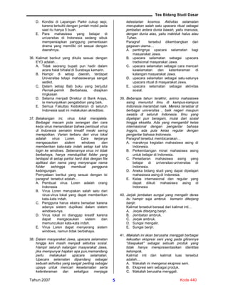 Tes Bidang Studi Dasar
Tahun 2007 Kode 4405
D. Kondisi di Lapangan Parkir cukup sepi,
karena terbukti dengan jumlah mobil pada
saat itu hanya 5 buah.
E. Para mahasiswa yang belajar di
universitas di Indonesia sedang sibuk
mempersiapkan panggung pementasan
drama yang memiliki ciri sesuai dengan
daerahnya.
36. Kalimat berikut yang ditulis sesuai dengan
EYD adalah…
A. Tidak seorang bupati pun hadir dalam
acara halal bihalal di Surabaya kemarin.
B. Hampir di setiap daerah, terdapat
Universitas tetapi mahasiswanya sangat
sedikit.
C. Dalam setiap Bab buku yang berjudul
Pernak-pernik Berbahasa, disajikan
ringkasan
D. Selama menjadi Direktur di Bank Araya,
ia menunjukkan pengabdian yang baik.
E. Semua Fakultas Kedokteran di seluruh
Indonesia saat ini melakukan akreditasi.
37. Belakangan ini, virus lokal merajalela.
Berbagai macam pola serangan dan cara
kerja virus menandakan bahwa pembuat virus
di Indonesia semakin kreatif meski sering
merepotkan. Varian terbaru dari virus lokal
adalah virus Loren. Cara kerjanya
mengacaukan sistem windows dan
memberikan kata-kata indah setiap kali kita
login ke windows. Sebenarnya virus ini tidak
berbahaya, hanya menduplikat folder yang
terdapat di setiap partisi hard disk dengan file
aplikasi dan nama yang menyerupai nama
folder sehingga membuat pengguna
kebingungan.
Pernyataan berikut yang sesuai dengan isi
paragraf tersebut adalah…
A. Pembuat virus Loren adalah orang
Indonesia
B. Virus Loren merupakan salah satu dari
virus-virus lokal yang dapat memberikan
kata-kata indah.
C. Pengguna harus ekstra bersabar karena
adanya sistem duplikasi dalam sistem
windows-nya.
D. Virus lokal ini dianggap kreatif karena
dapat mengacaukan sistem dan
memunculkan kata-kata indah.
E. Virus Loren dapat menyerang sistem
windows, namun tidak berbahaya.
38. Dalam masyarakat Jawa, upacara selamatan
hingga kini masih menjadi aktivitas sosial.
Hampir seluruh kalangan masyarakat Jawa,
jika mempunyai hajatan apa pun,memandang
perlu melakukan upacara selamatan.
Upacara selamatan dipandang sebagai
sebuah aktivitas yang sangat penting sebagai
upaya untuk mencari keselamatan serta
ketenteraman dan sekaligus menjaga
kelestarian kosmos. Aktivitas selamatan
merupakan salah satu upacara ritual sebagai
jembatan antara dunia bawah, yaitu manusia,
dengan dunia atas, yaitu makhluk halus atau
Tuhan.
Paragraf tersebut dikembangkan dari
gagasan utama…
A. pentingnya upacara selamatan bagi
masyarakat Jawa.
B. upacara selamatan sebagai upacara
tradisional masyarakat Jawa.
C. upacara selamatan sebagai cara mencari
keselamatan dan ketenteraman di
kalangan masyarakat Jawa.
D. upacara selamatan sebagai satu-satunya
upacara ritual di masyarakat Jawa.
E. upacara selamatan sebagai aktivitas
sosial.
39. Beberapa tahun terakhir, animo mahasiswa
asing menuntut ilmu di kampus-kampus
Indonesia merambat naik. Mereka tersebar di
berbagai universitas , baik negeri maupun
swasta di seluruh Indonesia. Ilmu yang
dipelajari pun beragam, mulai dari sosial
hingga eksakta. Ada yang mengambil kelas
internasional dengan pengantar bahasa
Inggris, ada pula kelas regular dengan
pengantar bahasa Indonesia.
Paragraf tersebut membicarakan…
A. maraknya kegiatan mahasiswa asing di
Indonesia.
B. Perkembangan minat mahasiswa asing
untuk belajar di Indonesia.
C. Persebaran mahasiswa asing yang
belajar di universitas-universitas di
Indonesia.
D. Aneka bidang studi yang dapat dipelajari
mahasiswa asing di Indonesia.
E. Kelas internasional dan regular yang
dapat diikuti mahasiswa asing di
Indonesia
40. Jerjak jembatan sungai yang mengalir deras
itu hampir saja ambruk kemarin diterjang
banjir.
Kalimat tersebut berasal dari kalimat inti…
A. Jerjak diterjang banjir.
B. Jembatan ambruk.
C. Jerjak ambruk.
D. Sungai mengalir.
E. Sungai banjir.
41. Makalah ini akan berusaha menggali berbagai
kekuatan ekspresi seni yang pada gilirannya
“disepakati” sebagai sebuah produk yang
tidak hanya merepresentasikan identitas
kelompok.
Kalimat inti dari kalimat luas tersebut
adalah…
A. Makalah ini mengenai ekspresi seni.
B. Ekspresi seni sebagai produk.
C. Makalah berusaha menggali.
 