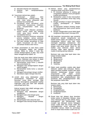Tes Bidang Studi Dasar
Tahun 2007 Kode 4406
D. Kekuatan ekspresi seni disepakati.
E. Ekspresi seni merepresentasikan
identitas.
42. Yang bukan kalimat baku adalah…
A. Sehubungan dengan akan
diberlakukannya undang-undang hak
cipat, maka setiap pengusaha jasa
fotokopi harus berhati-hati.
B. Perusahaan bukan bermaksud untuk
memberatkan karyawannya, melainkan
untuk menyelamatkan asset yang
dimilikinya.
C. Walaupun sudah dilakukan pendataan
secara cermat, masih ada keluarga
miskin yang belum terdaftar untuk
mendapatkan bantuan.
D. Karena kurangnya koordinasi antarpihak
penentu kebijakan, semua peraturan
yang dibuat selalu menimbulkan masalah.
E. Jika para manajer perusahaan itu tidak
segera menyatukan visi dan misinya,
perusahaan tersebut akan hancur.
43. Pelaku penembakan itu kata Henry sudah
pasti merupakan bagian dari jaringan
narkoba. Waktu itu, sekitar 5 bulan lalu,
mereka berkejar-kejaran di jalan. Dua mobil
lawan menggencetnya dijalan tol.
Kata dan tanda baca dalam kalimat tersebut
tidak baku. Beberapa cara berikut ini dapat
digunakan untuk merevisinya, KECUALI
A. Menambahkan tanda koma (,) sesudah
kata penembakan itu.
B. Mengganti kata berkejar-kejaran dengan
saling mengejar.
C. Menambahkan tanda koma (,) sesudah
kata Henry.
D. Mengganti kata jaringan dengan sindikat.
E. Menuliskan angka 5 dengan kata lima.
44. Jumlah dana yang dialokasikan untuk
pemberdayaan masyarakat di tingkat
kelurahan cukup besar sehingga tidak
menutup kemungkinan peningkatan kualitas
lingkungan yang jauh lebih baik daripada
yang dicapai tahun lalu.
Kalimat tersebut tidak efektif sehingga perlu
diperbaiki dengan cara
A. Mengganti kata dialokasikan dengan
dianggarkan.
B. Mengganti kata untuk dengan guna.
C. Mengganti daripada dengan
dibandingkan.
D. Menghilangkan kata cukup dan jauh.
E. Mengganti kata menutup dengan tertutup.
45. Kalimat berikut yang pembentukannya
mengikuti kaidah yang benar adalah
A. Di Indonesia sekarang ini sedang giat
mengadakan pelatihan untuk peningkatan
kualitas pembelajaran.
B. Berdasarkan uraian di atas menunjukkan
pentingnya pendidikan emosi bagi orang
dewasa.
C. Dengan penelitian ini dapat meningkatkan
kualitas pembelajaran di sekolah
terpencil.
D. Di Kalimantan terdapat binatang langka
yang kehidupannya nyaris punah karena
kebakaran.
E. Dengan menggunakan pupuk tablet dapat
menghemat biaya tanam mencapai 50%
46. Ahli kesehatan menyarankan agar penderita
osteoporosis banyak mengonsumsi sari
kedelai karena dalam sari kedelai ini banyak
mengandung kalsium yang baik untuk
mencegah terjadinya osteoporosis. Sari
kedelai ini dapat dikonsumsi oleh siapa saja
dengan risiko yang rendah. Selain itu, sari
kedelai yang terkemas dalam bentuk
minuman segar dapat diperoleh dengan
mudah di warung-warung makanan.
Bentukan kata yang tidak tepat dalam teks
kutipan tersebut adalah
A. Menyarankan.
B. Mengonsumsi.
C. Mengandung.
D. Mencegah.
E. Terkemas.
47. Dalam suatu penelitian, analisis data dapat
dilakukan setelah data terkumpul. Namun,
dalam penelitian kualitatif, analisis data dapat
dilakukan berbarengan dengan proses
pengumpulan data. Dalam proses
pengumpulan data ini, penelitian melakukan
penyeleksian data, pengklasifikasian data,
penafsiran data, pengkategorisasian data,
dan penjelasan makna data.
Bentukan kata yang tidak tepat dalam teks
tersebut adalah
A. Berbarengan.
B. Penyeleksian.
C. Pengklasifikasian.
D. Pengkategorisasian.
E. Penafsiran.
48. Empat desa dari delapan desa terendam
lumpur panas di Kabupaten Sidoarjo, Jawa
Timur. Keempat desa itu, yaitu Jatirejo, Siring,
Kedungbendo, dan Renokenongo, tidak
mungkin lagi ditempati karena ketinggian
lumpur sudah lebih dari empat meter dan
menenggelamkan rumah penduduk serta
infrastruktur lainnya. Selain itu, permukaan
tanah di empat desa tersebut sudah turun 23-
 