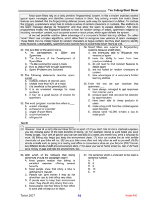 Tes Bidang Studi Dasar
Tahun 2007 Kode 44010
Most spam filters rely on a fairly primitive “fingerprinting” system. In this a system analyzes several
typical spam messages and identifies common feature in them. Any arriving e-mails that match these
features are deleted. But the fingerprinting defense proves quite easy for spammers to defeat. To confuse
the program, a spammers simply has to include a series of random characters or numbers. The additions to
the spam message change its “fingerprint” and thus allow the spam to escape detection. And when
programmers modify the fingerprint software to look for random strings of letters, spammers respond by
including nonrandom content, such as sports scores or stock prices, which again defeats the system.
A second possible solution takes advantage of a computer’s limited learning abilities. So called
“smart filters” use complex algorithms, which allow them to recognize new versions of spam messages.
These filters may be initially fooled by random characters or bogus content, but they soon learn to identify
these features. Unfortunately, spammers have learned how to avoid these smart filters as well.
51. The best title for the above text is___
A. The Development of Spam and
Spammers
B. The Success of the Development of
Spam filters
C. The Development of using E-mails
D. How to Make Profit through Spamming
E. Spam: Problems and Solutions
52. The following statements describe spam,
except ___
A. it affects millions of internet users
B. it totals more than 80% of e-mails
C. it is beneficial to the general public
D. it is an unwanted message for mass
audience
E. it may be a good source of income for
spammers
53. The word ‘program’ in under line refers to ___
A. a spam message
B. a character or a number
C. a type of spam filters
D. a common feature
E. a fingerprint
54. Smart filters are superior to fingerprinting
systems because smart filters___
A. are eventually able to recognize new
versions of spam
B. have the ability to learn from their
previous mistakes
C. do not need to find common features to
detect spam
D. are not fooled by random characters or
content
E. take advantages of a computer’s limited
learning abilities
55. From the text we can conclude that
spammers ___
A. have always managed to get responses
from internet users
B. produce spam that can never be detected
by spam blockers
C. have been able to cheep products to
users
D. make a big profit from the combat against
spam blockers
E. always send 100,000 e-mails a day to
make profit
Text II
(1) ____________________________________
(2) However, most of us only ride our bikes for fun or sport. (3) If you don’t ride for more practical purposes,
you are missing some of the best benefits of biking. (4) For example, biking to work helps you save
money on gas. (5) A tank of gas for your car can cost $50.00 a week, and more if you drive a long way to
work. (6) Biking also helps you keep the environment clean. (7) Your car chokes the air with terrible
chemicals but your bike will not. (8) Use your bike more often and help other as well as yourself. (9) Do
simple errands such as going to a nearby post office or convenience store on your bicycle. (10) You can
buy different kinds of stuff at a convenience store. (11) Leave your car at home when you can. (12) You’ll
save money on gas and help the environment, too.
56. With which of the following that biking
sentences should the paragraph begin?
A. Most people realize that biking is
excellent exercise, offering several
benefits.
B. Most people know that riding a bike is
getting more popular.
C. People can save money if they do not
drive their cars to their office very often.
D. If people want to keep their environment
clean, they should stop driving their cars.
E. Most people ride their bikes to their office
to save and to keep our air clean.
57. The sentence which is irrelevant to the topic is
sentence number___
A. 7
B. 8
C. 9
D. 10
E. 11
 