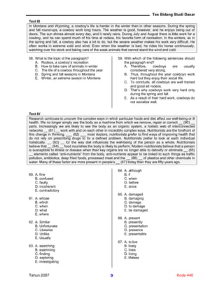 Tes Bidang Studi Dasar
Tahun 2007 Kode 4409
Text III
In Montana and Wyoming, a cowboy’s life is harder in the winter than in other seasons. During the spring
and fall round-ups, a cowboy work long hours. The weather is good, however, and he enjoys being out of
doors. The sun shines almost every day, and it rarely rains. During July and August there is little work for a
cowboy, and he can spend much of his time at rodeos, his favorite form of recreation. In the winters, as in
the spring and fall, a cowboy also has a lot to do, but the severe weather makes his work very difficult. He
often works in extreme cold and wind. Even when the weather is bad, he rides his horse continuously,
watching over his stock and taking care of the weak animals that cannot stand the wind and cold.
58. What is the topic of the paragraph?
A. Rodeos, a cowboy’s recreation
B. How to take care of animals in winter
C. The life of a cowboy throughout the year
D. Spring and fall seasons in Montana
E. Winter, an extreme season in Montana
59. With which of the following sentences should
the paragraph end?
A. Therefore, cowboys are usually
considered very strong.
B. Thus, throughout the year cowboys work
hard but they enjoy their social life.
C. To conclude, all cowboys are well trained
and good alt rodeos.
D. That’s why cowboys work very hard only
during the spring and fall.
E. As a result of their hard work, cowboys do
not socialize well.
Text IV
Research continues to uncover the complex ways in which particular foods and diet affect our well-being or ill
health. We no longer simply see the body as a machine from which we remove, repair or correct __ (60) __
parts. Increasingly we are likely to see the body as an organic system, a holistic web of interconnected
networks __ (61) __ work with and on each other in incredibly complex ways. Nutritionists are the forefront of
this change in thinking. ___ (62) ___ most doctors, nutritionists prefer to find ways of improving health that
do not rely on prescribing drugs to fix a defined problem. Nutritionists prefer to look at each individual
holistically, __ (63) __ for the way diet influences the well-being of the person as a whole. Nutritionists
believe that __ (64) __ food nourishes the body is likely to perform. Modern nutritionists believe that a person
is susceptible to illness or disease when their key organs are no longer able to detoxify or eliminate __ (65)
__ elements called “anti-nutrients” from the body. anti-nutrients appear to be linked to such things as traffic
pollution, antibiotics, deep fried foods, processed meat and the __ (66) __ of plastics and other chemicals in
water. Many of these factor are more present in people’s __ (67) today than they are fifty years ago.
60. A. fine
B. confused
C. faulty
D. incoherent
E. contradictory
61. A. whose
B. which
C. when
D. what
E. where
62. A. Similar
B. Unfortunate
C. Likewise
D. Unlike
E. Usually
63. A. searching
B. examining
C. finding
D. exploring
E. investigating
64. A. although
B. if
C. when
D. before
E. since
65. A. damaged
B. damaging
C. damage
D. to damage
E. be damaged
66. A. present
B. presently
C. presentation
D. presence
E. presentable
67. A. to live
B. lively
C. lives
D. living
E. lifeless
 