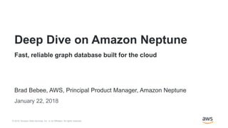 © 2018, Amazon Web Services, Inc. or its Affiliates. All rights reserved.
Brad Bebee, AWS, Principal Product Manager, Amazon Neptune
January 22, 2018
Deep Dive on Amazon Neptune
Fast, reliable graph database built for the cloud
B r a d B e b e e , A W S , P r i n c i p a l P M , A m a z o n N e p t u n e
 