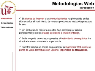 Metodologías Web Introducción Introducción Metodologías Conclusiones El  avance de Internet  y las  comunicaciones  ha provocado en los últimos años el nacimiento de nuevas propuestas metodológicas para la web. Sin embargo, la mayoría de ellas han centrado su trabajo principalmente en las  etapas de diseño e implementación . En la mayoría de estas propuestas el  tratamiento de requisitos  ha sido tratado con una menor importancia. Nuestro trabajo se centra en presentar la  Ingeniería Web desde el punto de vista del trabajo con usuario :  Ingeniería de Requisitos . 