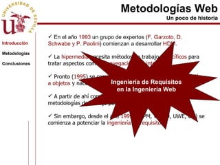 Metodologías Web Un poco de historia En el año  1993  un grupo de expertos ( F. Garzoto, D. Schwabe y P. Paolini ) comienzan a desarrollar  HDM . La  hipermedia  necesita métodos de trabajo  específicos  para tratar aspectos como  la navegación  o  la interfaz . Pronto ( 1995 ) se comienza a evolucionar hacia la  orientación a objetos  y nacen  OOHDM  y  EORM . A partir de ahí comienzan a elaborarse diferentes metodologías de trabajo para la web. Sin embargo, desde el año  1999  (HFPM, WSDM, UWE, etc) se comienza a potenciar la  ingeniería de requisitos. Introducción Metodologías Conclusiones Ingeniería de Requisitos en la Ingeniería Web 