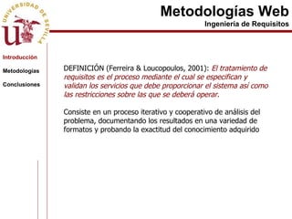 Metodologías Web Ingeniería de Requisitos DEFINICIÓN (Ferreira & Loucopoulos, 2001):  El tratamiento de requisitos es el proceso mediante el cual se especifican y validan los servicios que debe proporcionar el sistema así como las restricciones sobre las que se deberá operar.   Consiste en un proceso iterativo y cooperativo de análisis del problema, documentando los resultados en una variedad de formatos y probando la exactitud del conocimiento adquirido  Introducción Metodologías Conclusiones 