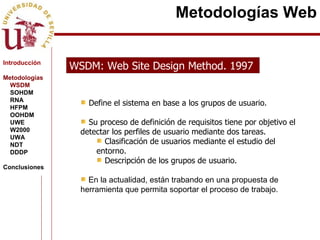 WSDM: Web Site Design Method. 1997  Define el sistema en base a los grupos de usuario. Su proceso de definición de requisitos tiene por objetivo el detectar los perfiles de usuario mediante dos tareas. Clasificación de usuarios mediante el estudio del entorno. Descripción de los grupos de usuario. En la actualidad, están trabando en una propuesta de herramienta que permita soportar el proceso de trabajo. Metodologías Web Introducción Metodologías WSDM SOHDM RNA HFPM OOHDM UWE W2000 UWA NDT DDDP Conclusiones 