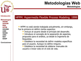 Metodologías Web Metodologías HFPM: Hypermedia Flexible Process Modeling. 1999 HFPM no está siendo trabajada actualmente, sin embargo, fue la primera en definir ciertos aspectos: Incluye al usuario desde el principio del desarrollo. Introduce el concepto de la separación de aspectos, propuesto para el análisis, ya desde la Ingeniería de Requisitos. Establece la necesidad de definir modelos específicos para el usuario. Aunque no define ninguno. Establece la necesidad de elaborar manuales de usuario e incluir esto en el ciclo de vida. Introducción Metodologías WSDM SOHDM RNA HFPM OOHDM UWE W2000 UWA NDT DDDP Conclusiones 