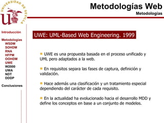 Metodologías Web Metodologías UWE: UML-Based Web Engineering. 1999 UWE es una propuesta basada en el proceso unificado y UML pero adaptados a la web. En requisitos separa las fases de captura, definición y validación. Hace además una clasificación y un tratamiento especial dependiendo del carácter de cada requisito. En la actualidad ha evolucionado hacia el desarrollo MDD y define los conceptos en base a un conjunto de modelos.  Introducción Metodologías WSDM SOHDM RNA HFPM OOHDM UWE W2000 UWA NDT DDDP Conclusiones 