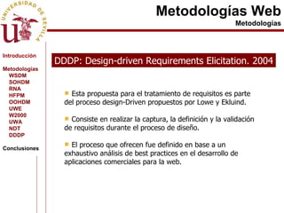 Metodologías Web Metodologías DDDP: Design-driven Requirements Elicitation. 2004 Esta propuesta para el tratamiento de requisitos es parte del proceso design-Driven propuestos por Lowe y Ekluind.  Consiste en realizar la captura, la definición y la validación de requisitos durante el proceso de diseño. El proceso que ofrecen fue definido en base a un exhaustivo análisis de best practices en el desarrollo de aplicaciones comerciales para la web. Introducción Metodologías WSDM SOHDM RNA HFPM OOHDM UWE W2000 UWA NDT DDDP Conclusiones 
