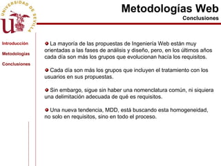 Metodologías Web Conclusiones La mayoría de las propuestas de Ingeniería Web están muy orientadas a las fases de análisis y diseño, pero, en los últimos años cada día son más los grupos que evolucionan hacía los requisitos. Cada día son más los grupos que incluyen el tratamiento con los usuarios en sus propuestas. Sin embargo, sigue sin haber una nomenclatura común, ni siquiera una delimitación adecuada de qué es requisitos. Una nueva tendencia, MDD, está buscando esta homogeneidad, no solo en requisitos, sino en todo el proceso.  Introducción Metodologías Conclusiones 